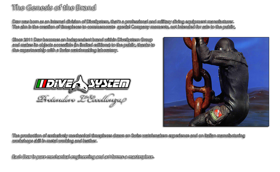 Dsw was born as an internal division of DiveSystem, that's a professional and military diving equipment manufacturer. 
The aim is the creation of timepieces to commemorate  special Company moments, not intended for sale to the public,

Since 2011 Dsw becomes an independent brand within DiveSystem Group and makes its objects accessible (in limited editions) to the public, thanks to the copartnership with a Swiss watchmaking laboratory. 

The production of exclusively mechanical timepieces draws on Swiss watchmakers experience and on Italian manufacturing workshops skill in metal working and leather. 

Each Dsw is pure mechanical engineering and art forms: a masterpiece.

