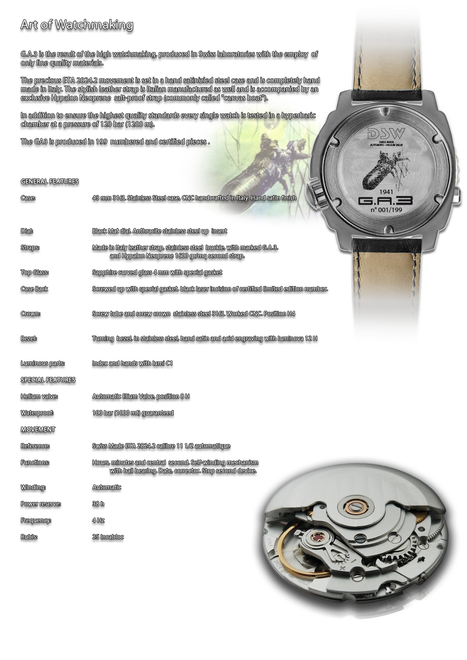 G.A.3 is the result of the high watchmaking, produced in Swiss laboratories with the employ  of only fine quality materials.

The precious ETA 2824.2 movement is set in a hand satinizied steel case and is completely hand made in Italy. The stylish leather strap is Italian manufactured as well and is accompanied by an exclusive Hypalon Neoprene  salt-proof strap (commonly called  canvas boat ). 

In addition to ensure the highest quality standards every single watch is tested in a hyperbaric chamber at a pressure of 120 bar (1200 m). 

The GA3 is produced in 199  numbered and certified pieces .
GENERAL FEATURES			
			
Case:			43 mm 316L Stainless Steel case, CNC handcrafted in Italy. Hand satin finish
			
			
			
Dial:			Black Mat dial. Anthracite stainless steel up  insert 
			
Straps:			Made in Italy leather straps, stainless steel  buckle, with marked G.A.3. Hypalon Neoprene 1600 gr/mq duble straps.
			
			
Top Glass:			Sapphire curved glass 4 mm with special Gasket
			
Case Back			Screwed up with special gasket, black laser incision with personalization. Certified limited edition 
			
			
Crown:			Screw tube and screw crown  stainless steel 316L Worked CNC. Position H4
			
			
Bezel:			Turning  bezel, in stainless steel, hand satin and acid engraving awith luminova 12 H
			
			
Luminous parts:			Index and hands with lumi C1
			
SPECIAL FEATURES			
			
Helium valve:			AUTOMATIC ELIUM VALVE, POSITION 8H
			
Waterproof:			100 bar (1000 mt) guaranteed
			
MOVEMENT			
			
Reference:			Swiss Made ETA 2824.2 calibre 11 1/2 automatique
			
Functions:			Hours, minutes and central  second. Self-winding mechanism with ball bearing. Date, corrector. Stop second device.
			
			
Winding:			Automatic
			
Power reserve:			38 h
			
Frequency:			4 Hz
			
Rubis:			25 Incabloc

